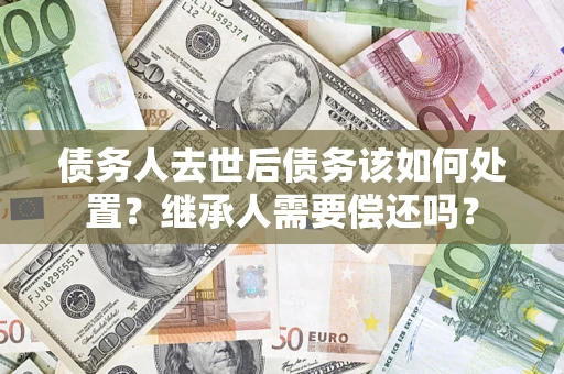 武汉债务人去世后债务该如何处置？继承人需要偿还吗？