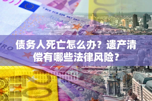 武汉债务人死亡怎么办？遗产清偿有哪些法律风险？