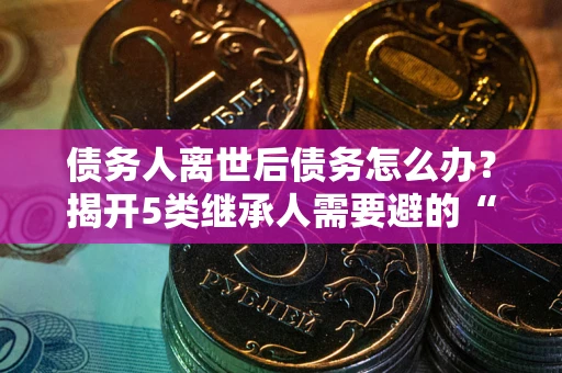 武汉债务人离世后债务怎么办？揭开5类继承人需要避的“坑”